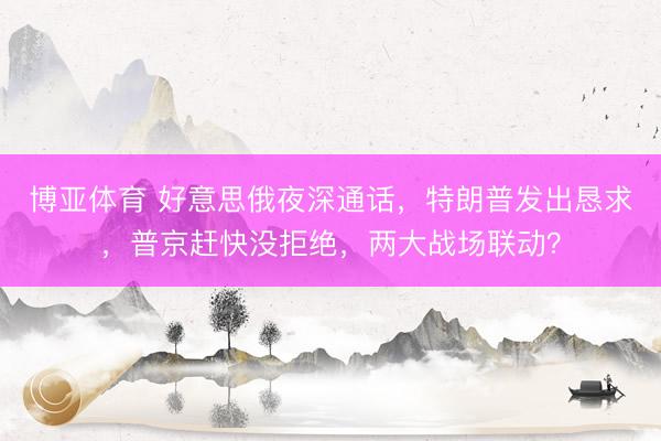 博亚体育 好意思俄夜深通话，特朗普发出恳求，普京赶快没拒绝，两大战场联动？