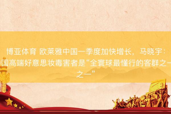 博亚体育 欧莱雅中国一季度加快增长，马晓宇：中国高端好意思妆毒害者是“全寰球最懂行的客群之一”
