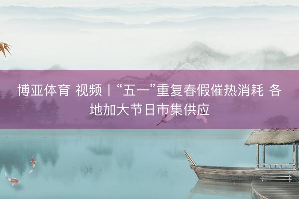 博亚体育 视频丨“五一”重复春假催热消耗 各地加大节日市集供应