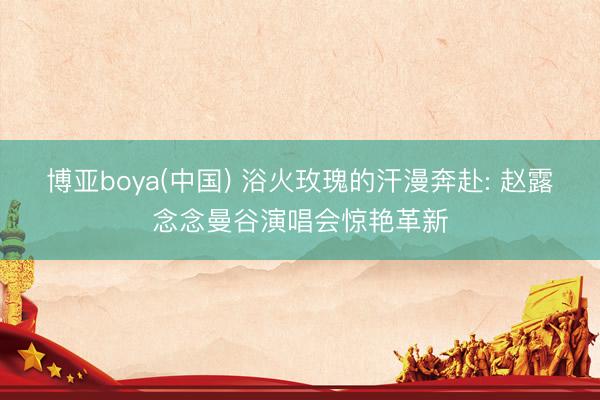 博亚boya(中国) 浴火玫瑰的汗漫奔赴: 赵露念念曼谷演唱会惊艳革新