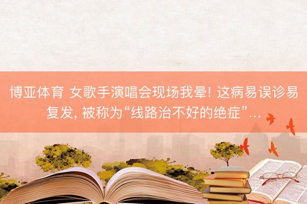博亚体育 女歌手演唱会现场我晕! 这病易误诊易复发, 被称为“线路治不好的绝症”…