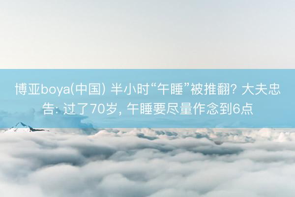 博亚boya(中国) 半小时“午睡”被推翻? 大夫忠告: 过了70岁， 午睡要尽量作念到6点