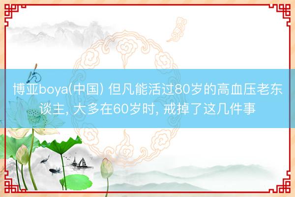 博亚boya(中国) 但凡能活过80岁的高血压老东谈主， 大多在60岁时， 戒掉了这几件事