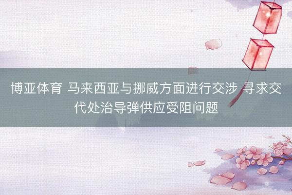博亚体育 马来西亚与挪威方面进行交涉 寻求交代处治导弹供应受阻问题