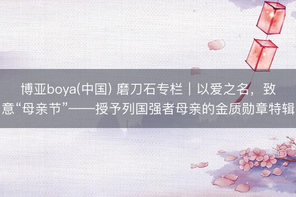博亚boya(中国) 磨刀石专栏｜以爱之名，致意“母亲节”——授予列国强者母亲的金质勋章特辑
