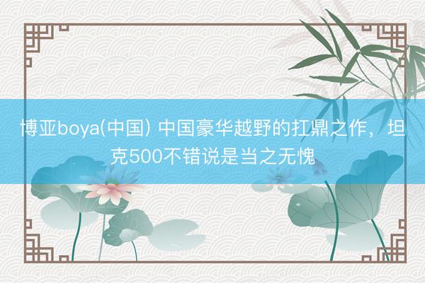 博亚boya(中国) 中国豪华越野的扛鼎之作,坦克500不错说是当之无愧