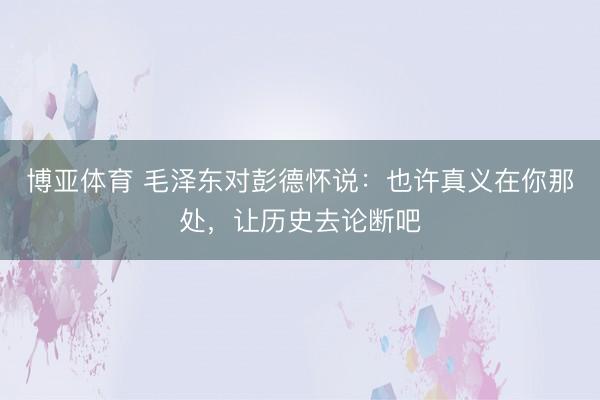 博亚体育 毛泽东对彭德怀说：也许真义在你那处，让历史去论断吧