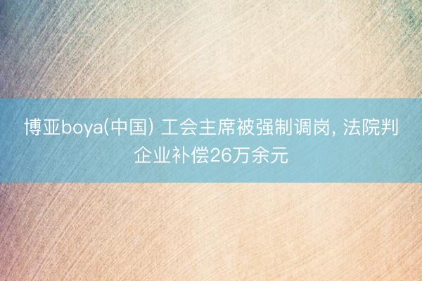 博亚boya(中国) 工会主席被强制调岗， 法院判企业补偿26万余元