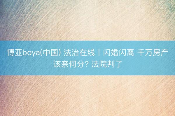 博亚boya(中国) 法治在线丨闪婚闪离 千万房产该奈何分? 法院判了