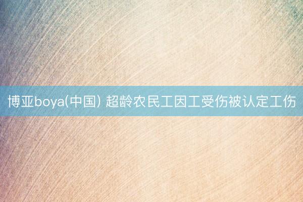 博亚boya(中国) 超龄农民工因工受伤被认定工伤