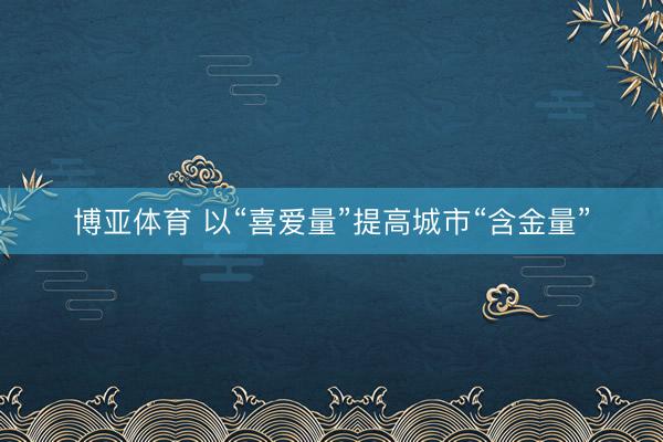 博亚体育 以“喜爱量”提高城市“含金量”