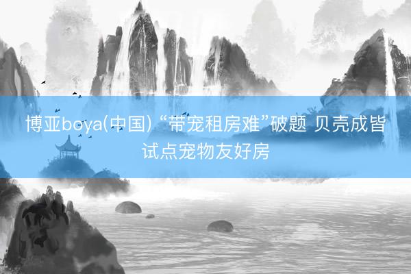 博亚boya(中国) “带宠租房难”破题 贝壳成皆试点宠物友好房