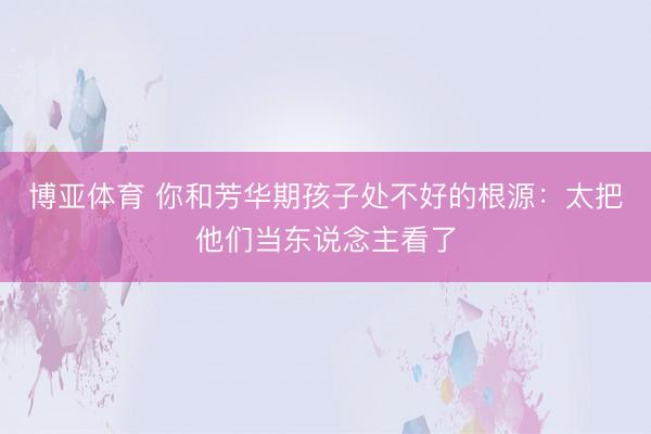 博亚体育 你和芳华期孩子处不好的根源:太把他们当东说念主看了