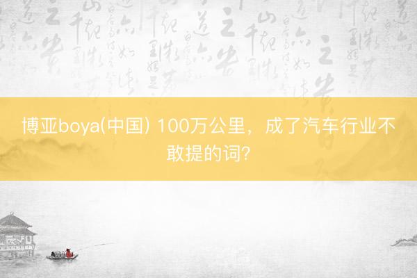 博亚boya(中国) 100万公里，成了汽车行业不敢提的词？