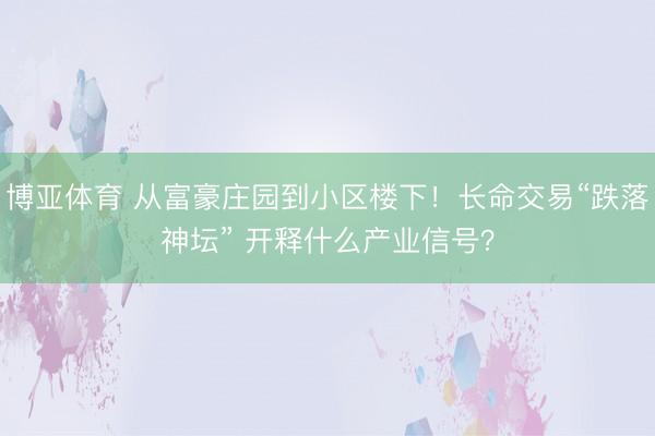 博亚体育 从富豪庄园到小区楼下！长命交易“跌落神坛” 开释什么产业信号？