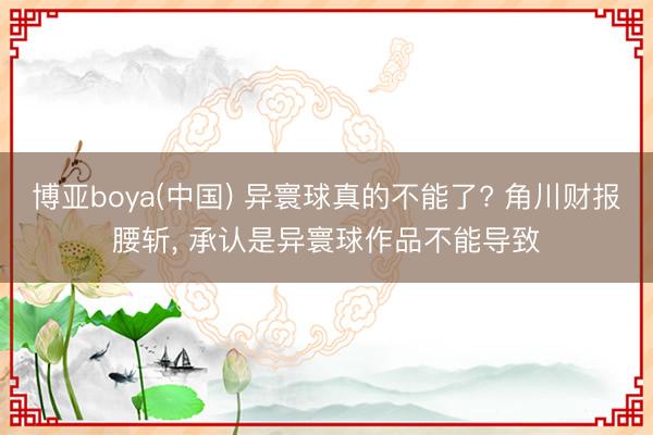 博亚boya(中国) 异寰球真的不能了? 角川财报腰斩， 承认是异寰球作品不能导致