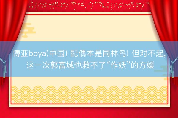 博亚boya(中国) 配偶本是同林鸟! 但对不起, 这一次郭富城也救不了“作妖”的方媛