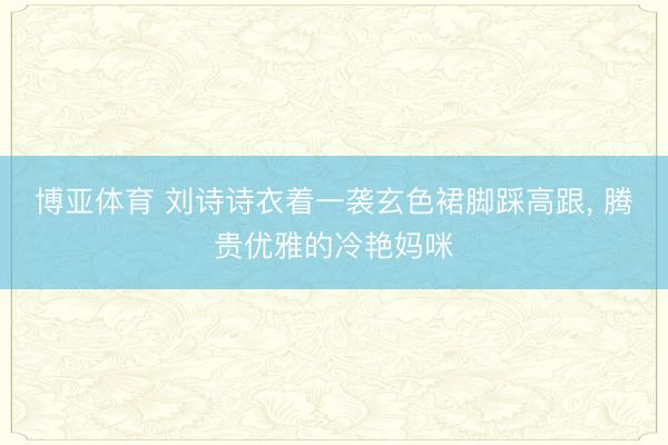 博亚体育 刘诗诗衣着一袭玄色裙脚踩高跟，<a href=