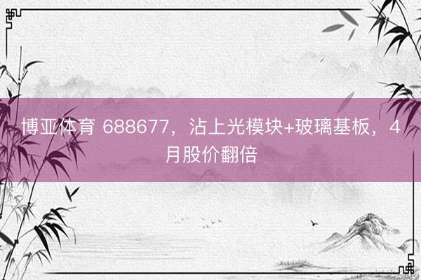 博亚体育 688677，沾上光模块+玻璃基板，4月股价翻倍