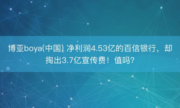 博亚boya(中国) 净利润4.53亿的百信银行，却掏出3.7亿宣传费！值吗？