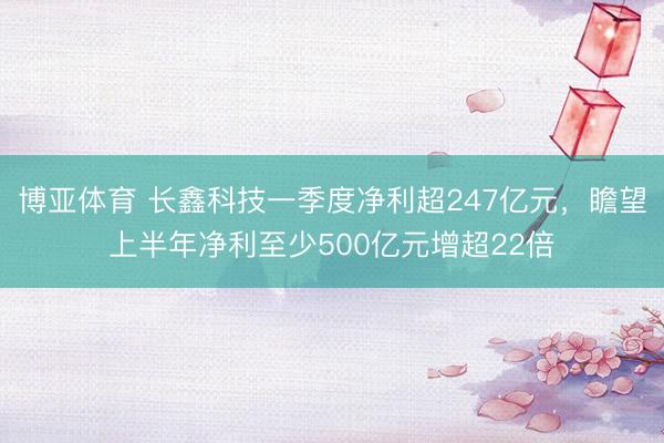 博亚体育 长鑫科技一季度净利超247亿元，瞻望上半年净利至少500亿元增超22倍