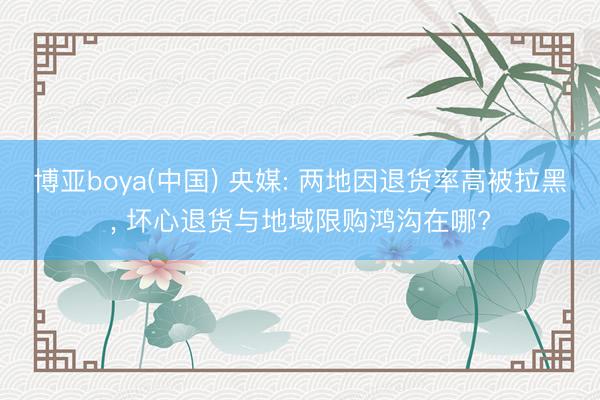 博亚boya(中国) 央媒: 两地因退货率高被拉黑， 坏心退货与地域限购鸿沟在哪?