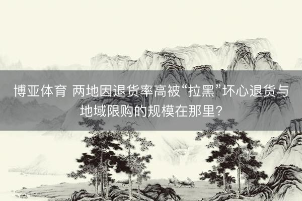博亚体育 两地因退货率高被“拉黑”坏心退货与地域限购的规模在那里?