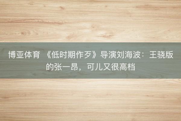 博亚体育 《低时期作歹》导演刘海波：王骁版的张一昂，可儿又很高档