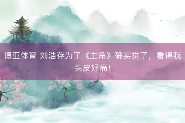 博亚体育 刘浩存为了《主角》确实拼了，看得我头皮好痛！