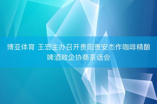 博亚体育 王宏主办召开贵阳贵安杰作咖啡精酿啤酒政企协商茶话会