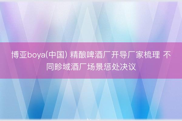 博亚boya(中国) 精酿啤酒厂开导厂家梳理 不同畛域酒厂场景惩处决议