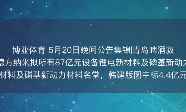 博亚体育 5月20日晚间公告集锦|青岛啤酒寂然董事张然安排离任,德方纳米拟所有87亿元设备锂电新材料及磷基新动力材料名堂,韩建版图中标4.4亿元采购名堂