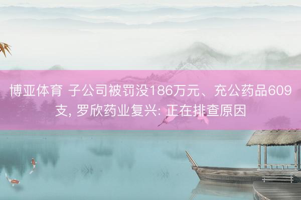 博亚体育 子公司被罚没186万元、充公药品609支, 罗欣药业复兴: 正在排查原因