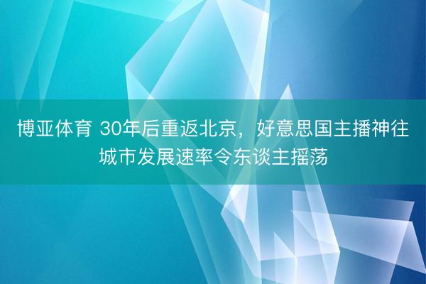 博亚体育 30年后重返北京，好意思国主播神往城市发展速率令东谈主摇荡