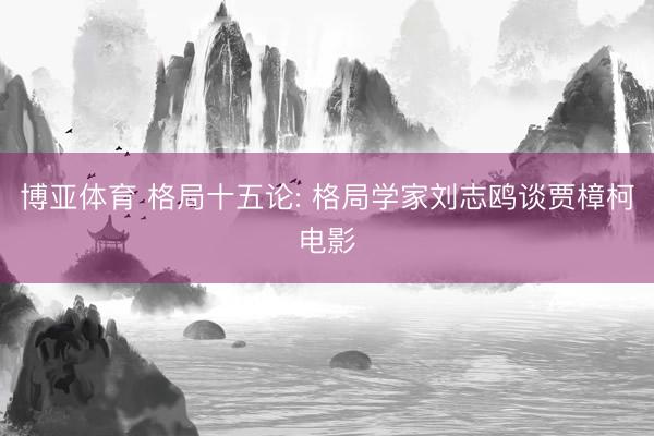 博亚体育 格局十五论: 格局学家刘志鸥谈贾樟柯电影