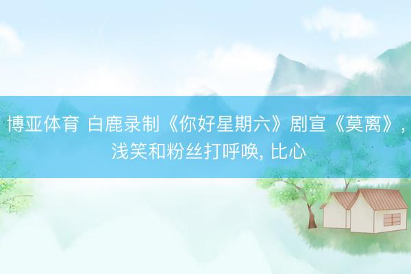 博亚体育 白鹿录制《你好星期六》剧宣《莫离》， 浅笑和粉丝打呼唤，<a href=
