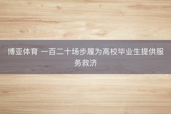 博亚体育 一百二十场步履为高校毕业生提供服务救济