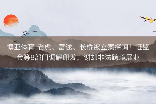 博亚体育 老虎、富途、长桥被立案探询！证监会等8部门调解印发，谢却非法跨境展业