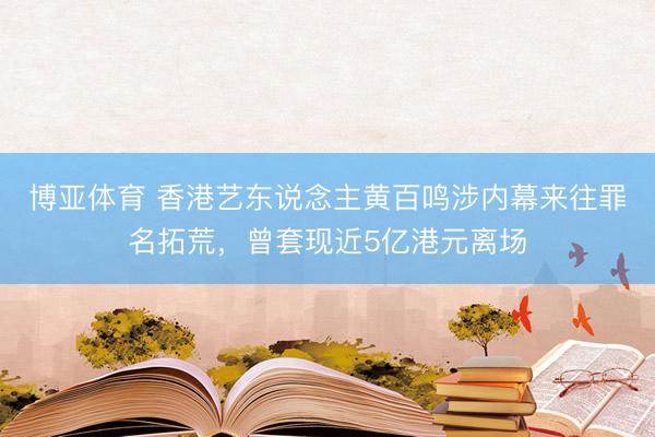 博亚体育 香港艺东说念主黄百鸣涉内幕来往罪名拓荒，曾套现近5亿港元离场