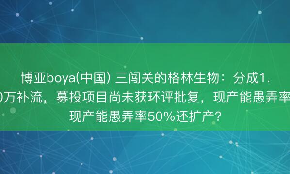 博亚boya(中国) 三闯关的格林生物：分成1.6亿，募8000万补流，募投项目尚未获环评批复，现产能愚弄率50%还扩产？