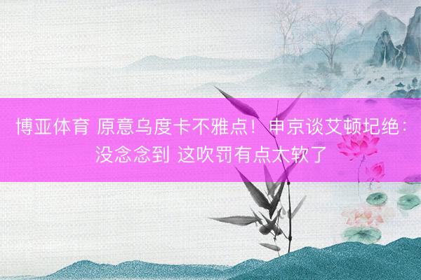 博亚体育 原意乌度卡不雅点!申京谈艾顿圮绝:没念念到 这吹罚有点太软了