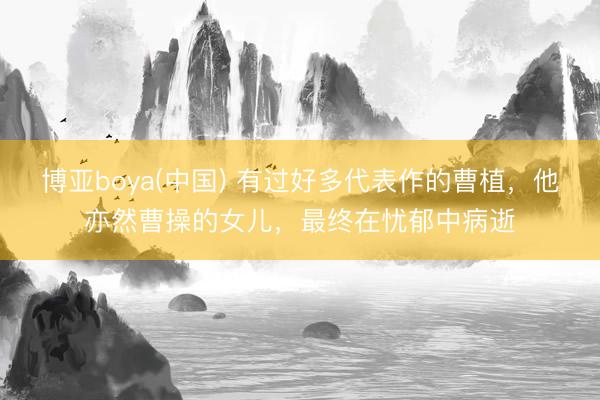 博亚boya(中国) 有过好多代表作的曹植，他亦然曹操的女儿，最终在忧郁中病逝