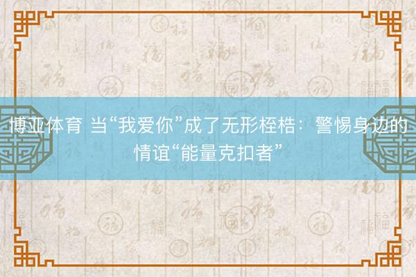 博亚体育 当“我爱你”成了无形桎梏：警惕身边的情谊“能量克扣者”