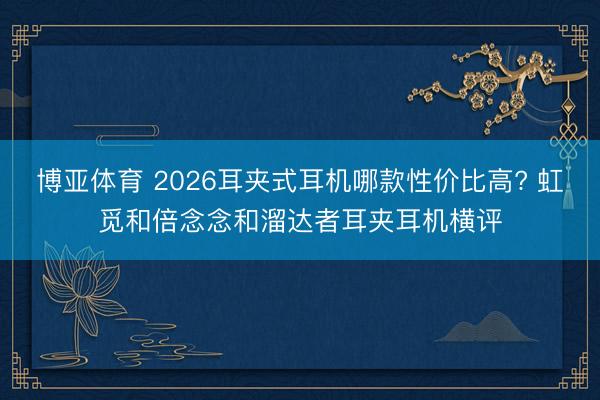博亚体育 2026耳夹式耳机哪款性价比高? 虹觅和倍念念和溜达者耳夹耳机横评