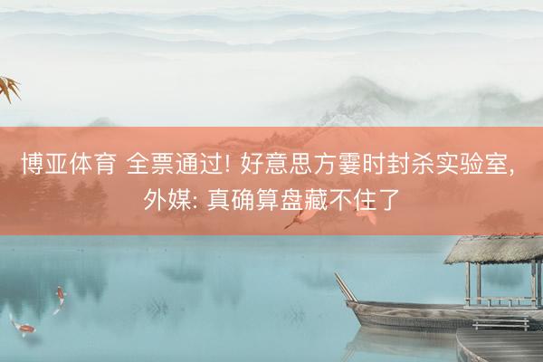 博亚体育 全票通过! 好意思方霎时封杀实验室， 外媒: 真确算盘藏不住了