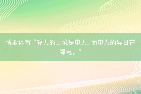 博亚体育 “算力的止境是电力, 而电力的异日在绿电。”