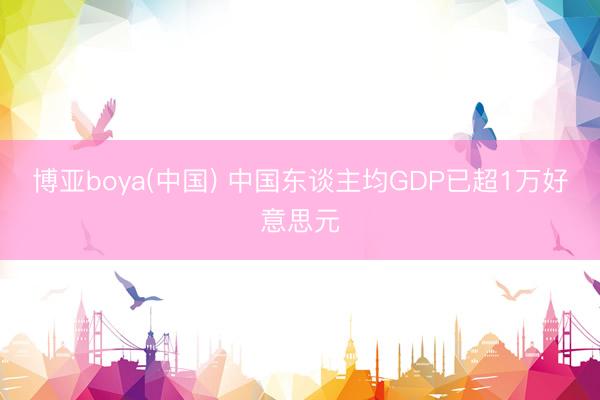博亚boya(中国) 中国东谈主均GDP已超1万好意思元