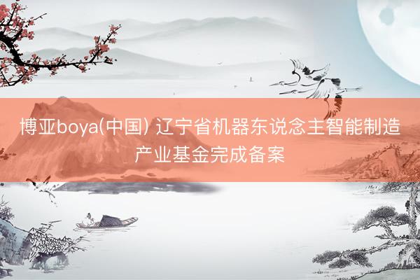 博亚boya(中国) 辽宁省机器东说念主智能制造产业基金完成备案