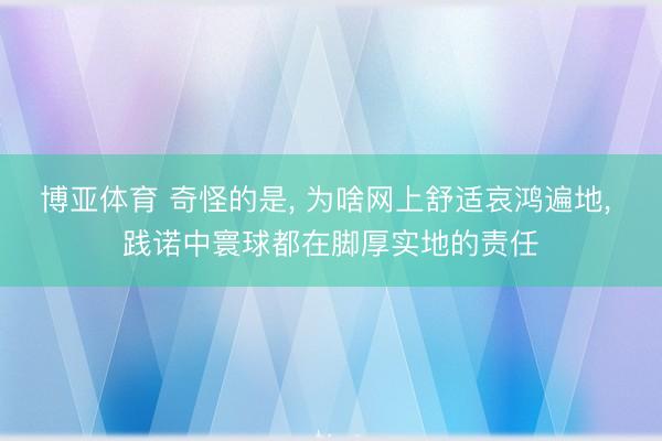 博亚体育 奇怪的是, 为啥网上舒适哀鸿遍地, 践诺中寰球都在脚厚实地的责任