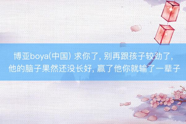 博亚boya(中国) 求你了， 别再跟孩子较劲了， 他的脑子果然还没长好， 赢了他你就输了一辈子